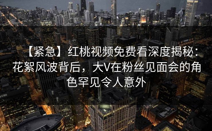 【紧急】红桃视频免费看深度揭秘：花絮风波背后，大V在粉丝见面会的角色罕见令人意外