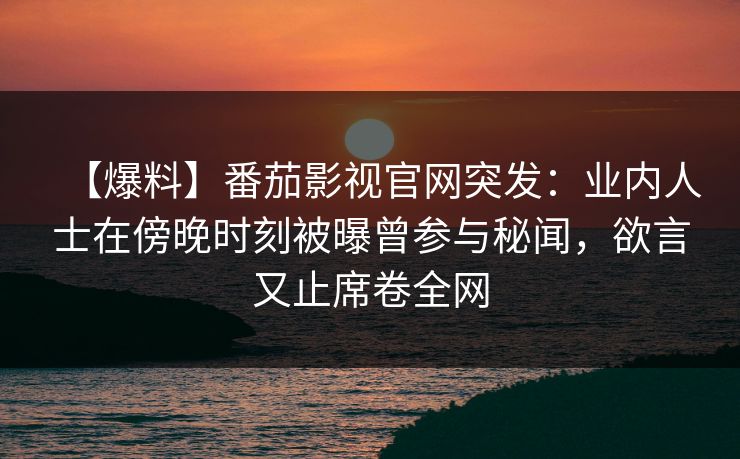 【爆料】番茄影视官网突发：业内人士在傍晚时刻被曝曾参与秘闻，欲言又止席卷全网