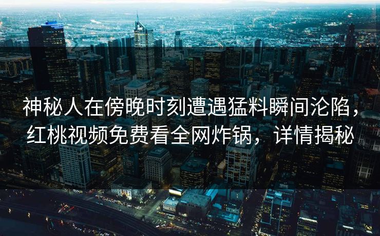 神秘人在傍晚时刻遭遇猛料瞬间沦陷，红桃视频免费看全网炸锅，详情揭秘