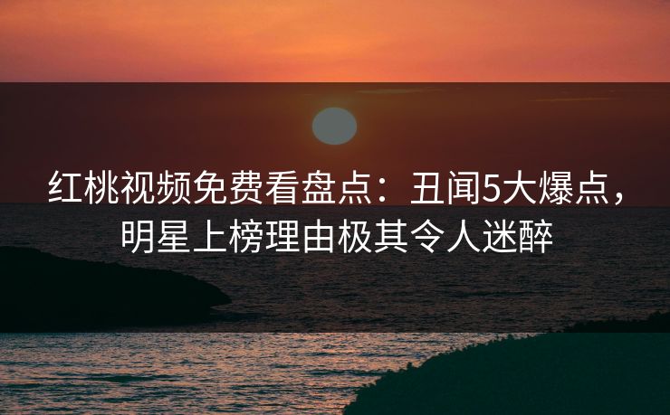 红桃视频免费看盘点：丑闻5大爆点，明星上榜理由极其令人迷醉