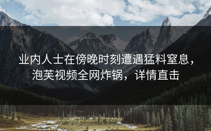 业内人士在傍晚时刻遭遇猛料窒息，泡芙视频全网炸锅，详情直击