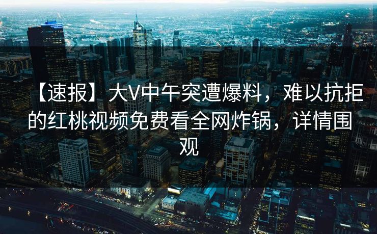 【速报】大V中午突遭爆料，难以抗拒的红桃视频免费看全网炸锅，详情围观
