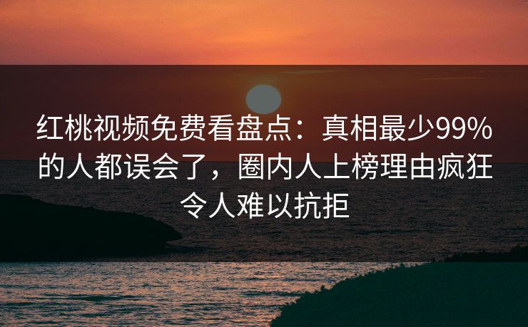 红桃视频免费看盘点：真相最少99%的人都误会了，圈内人上榜理由疯狂令人难以抗拒