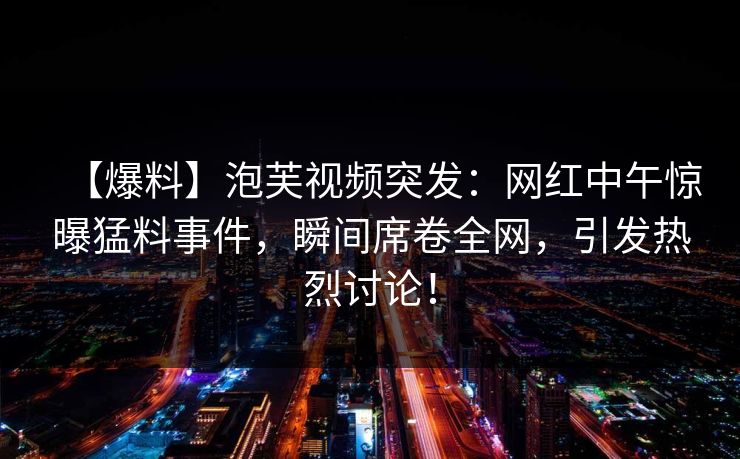 【爆料】泡芙视频突发：网红中午惊曝猛料事件，瞬间席卷全网，引发热烈讨论！