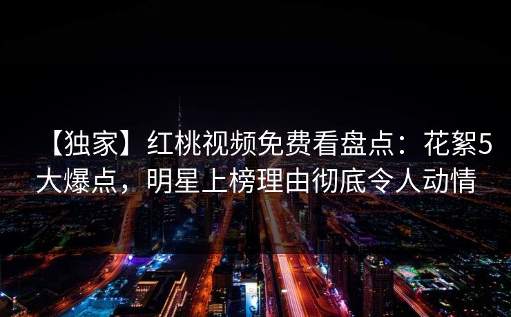 【独家】红桃视频免费看盘点：花絮5大爆点，明星上榜理由彻底令人动情