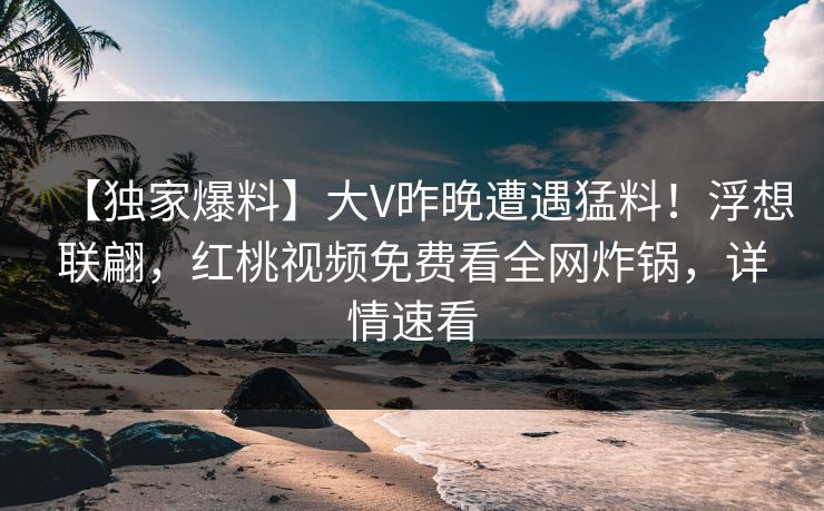 【独家爆料】大V昨晚遭遇猛料！浮想联翩，红桃视频免费看全网炸锅，详情速看