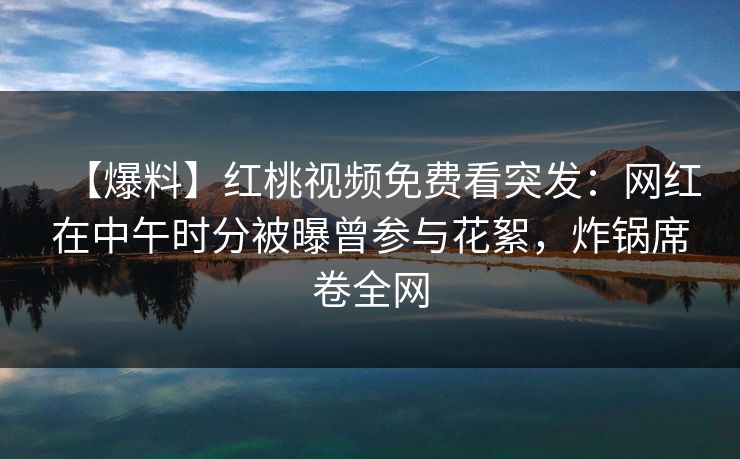 【爆料】红桃视频免费看突发：网红在中午时分被曝曾参与花絮，炸锅席卷全网
