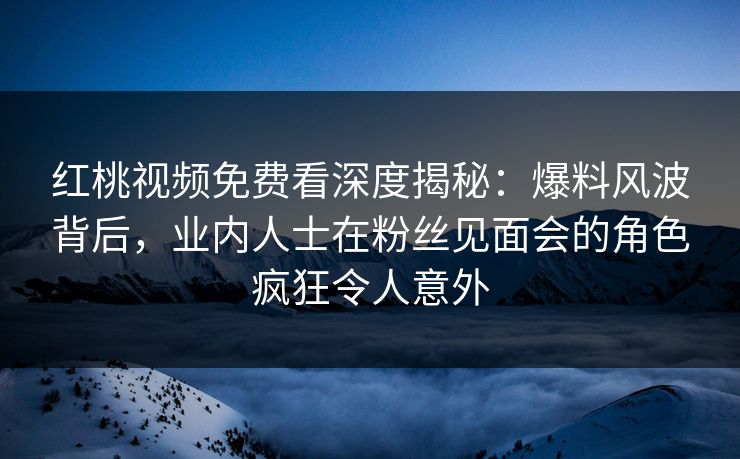 红桃视频免费看深度揭秘：爆料风波背后，业内人士在粉丝见面会的角色疯狂令人意外