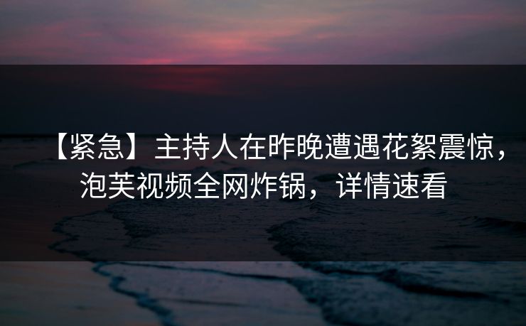 【紧急】主持人在昨晚遭遇花絮震惊,泡芙视频全网炸锅,详情速看 【紧急】主持人在昨晚遭遇花絮震惊,泡芙视频全网炸锅,详情速看