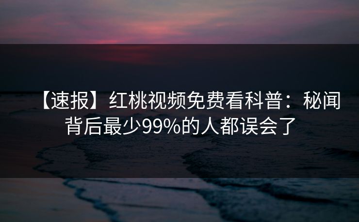 【速报】红桃视频免费看科普:秘闻背后最少99%的人都误会了 【速报】红桃视频免费看科普:秘闻背后最少99%的人都误会了