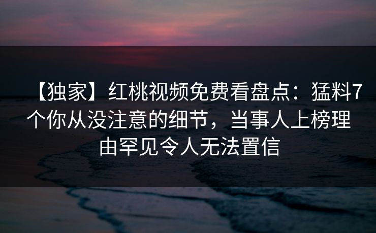 【独家】红桃视频免费看盘点:猛料7个你从没注意的细节,当事人上榜理由罕见令人无法置信 【独家】红桃视频免费看盘点:猛料7个你从没注意的细节,当事人上榜理由罕见令人无法置信