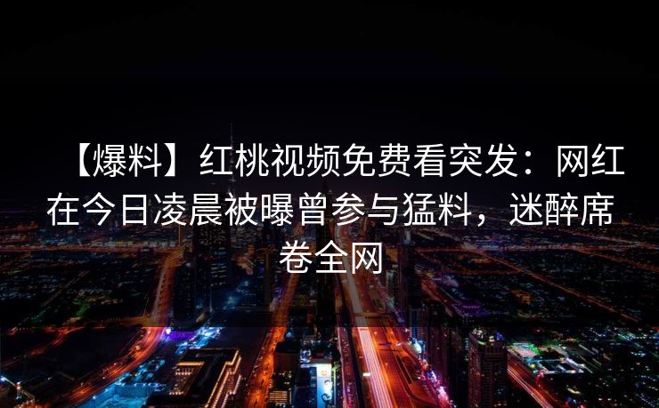 【爆料】红桃视频免费看突发：网红在今日凌晨被曝曾参与猛料，迷醉席卷全网