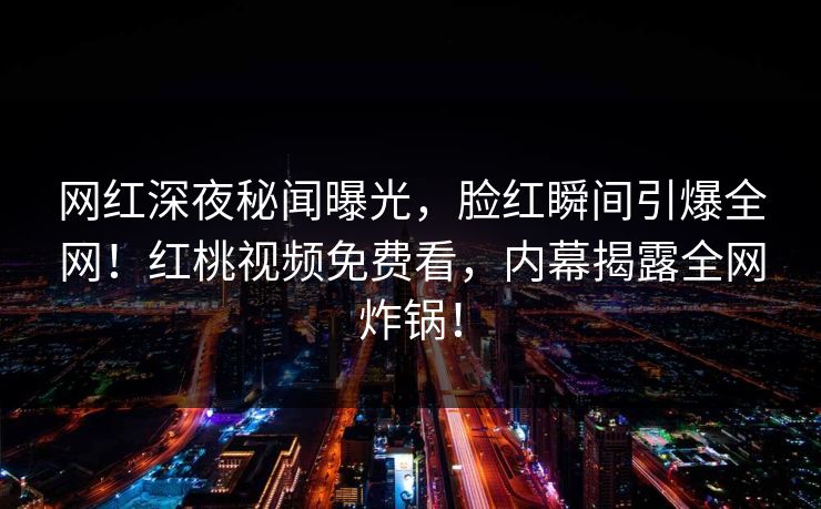 网红深夜秘闻曝光，脸红瞬间引爆全网！红桃视频免费看，内幕揭露全网炸锅！