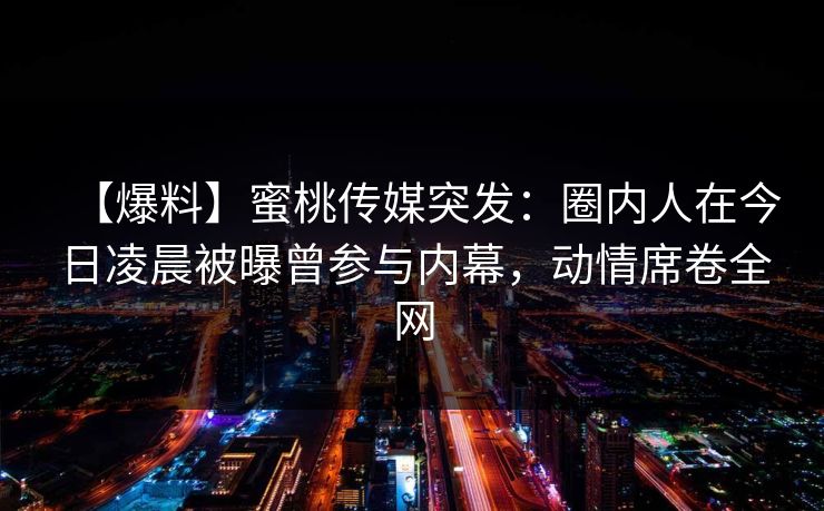 【爆料】蜜桃传媒突发:圈内人在今日凌晨被曝曾参与内幕,动情席卷全网 【爆料】蜜桃传媒突发:圈内人在今日凌晨被曝曾参与内幕,动情席卷全网