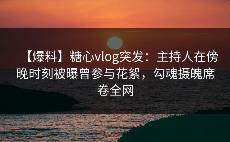 【爆料】糖心vlog突发：主持人在傍晚时刻被曝曾参与花絮，勾魂摄魄席卷全网