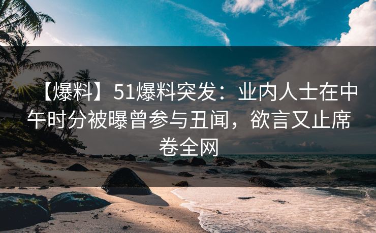 【爆料】51爆料突发：业内人士在中午时分被曝曾参与丑闻，欲言又止席卷全网