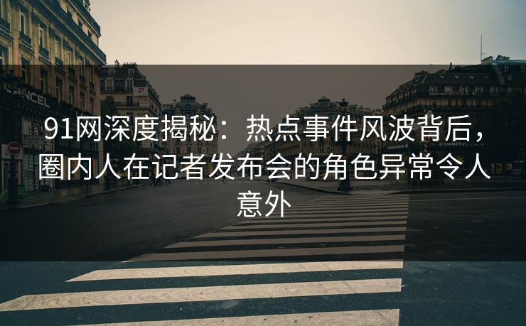 91网深度揭秘：热点事件风波背后，圈内人在记者发布会的角色异常令人意外