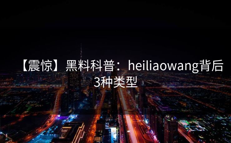 【震惊】黑料科普：heiliaowang背后3种类型