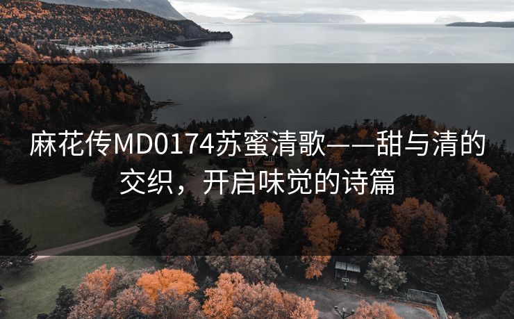 麻花传MD0174苏蜜清歌——甜与清的交织，开启味觉的诗篇