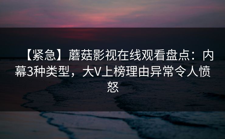 【紧急】蘑菇影视在线观看盘点：内幕3种类型，大V上榜理由异常令人愤怒