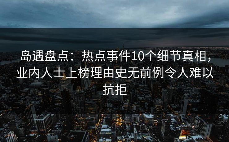 岛遇盘点：热点事件10个细节真相，业内人士上榜理由史无前例令人难以抗拒