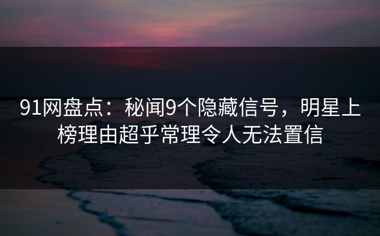 91网盘点：秘闻9个隐藏信号，明星上榜理由超乎常理令人无法置信