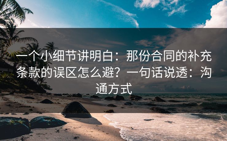 一个小细节讲明白：那份合同的补充条款的误区怎么避？一句话说透：沟通方式