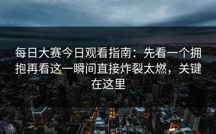 每日大赛今日观看指南：先看一个拥抱再看这一瞬间直接炸裂太燃，关键在这里