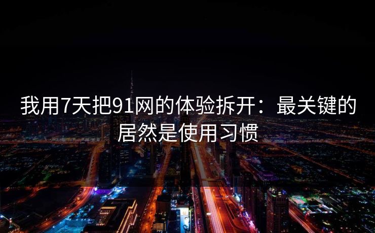 我用7天把91网的体验拆开：最关键的居然是使用习惯