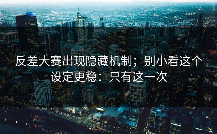 反差大赛出现隐藏机制；别小看这个设定更稳：只有这一次