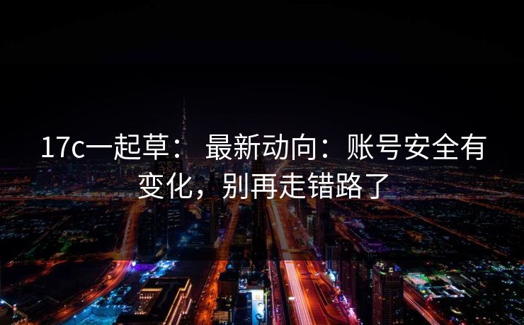 17c一起草： 最新动向：账号安全有变化，别再走错路了