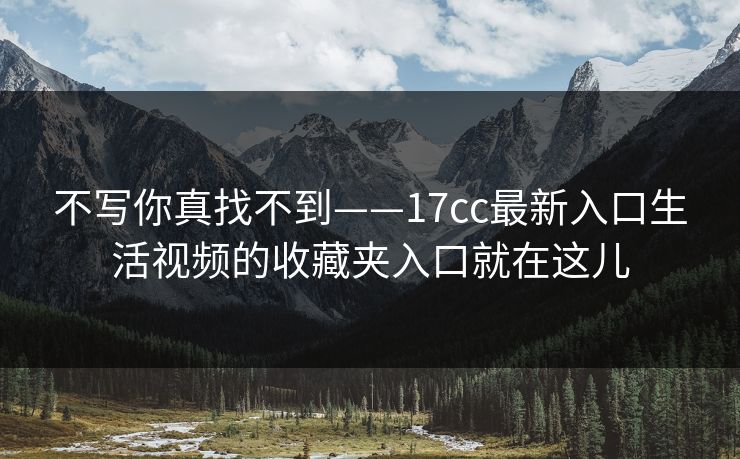不写你真找不到——17cc最新入口生活视频的收藏夹入口就在这儿
