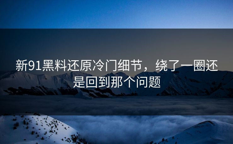 新91黑料还原冷门细节，绕了一圈还是回到那个问题