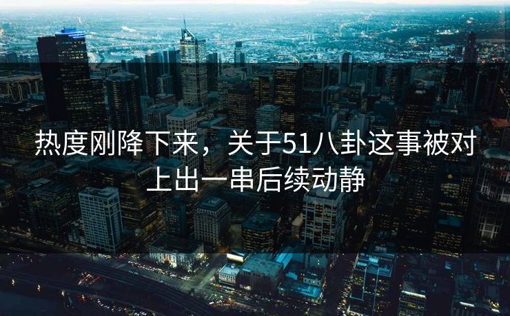 热度刚降下来，关于51八卦这事被对上出一串后续动静