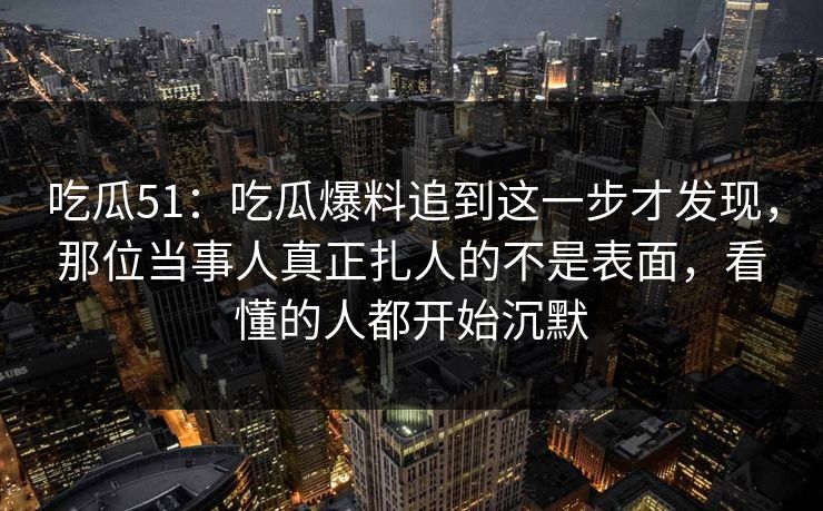 吃瓜51：吃瓜爆料追到这一步才发现，那位当事人真正扎人的不是表面，看懂的人都开始沉默