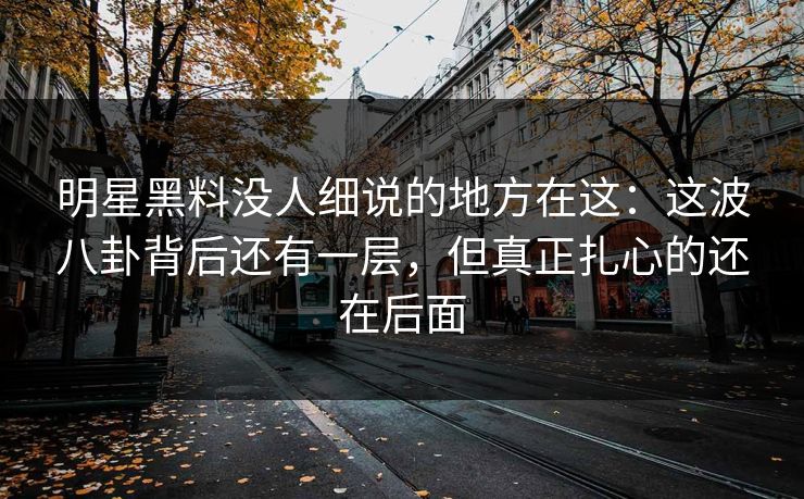 明星黑料没人细说的地方在这：这波八卦背后还有一层，但真正扎心的还在后面