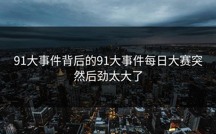 91大事件背后的91大事件每日大赛突然后劲太大了