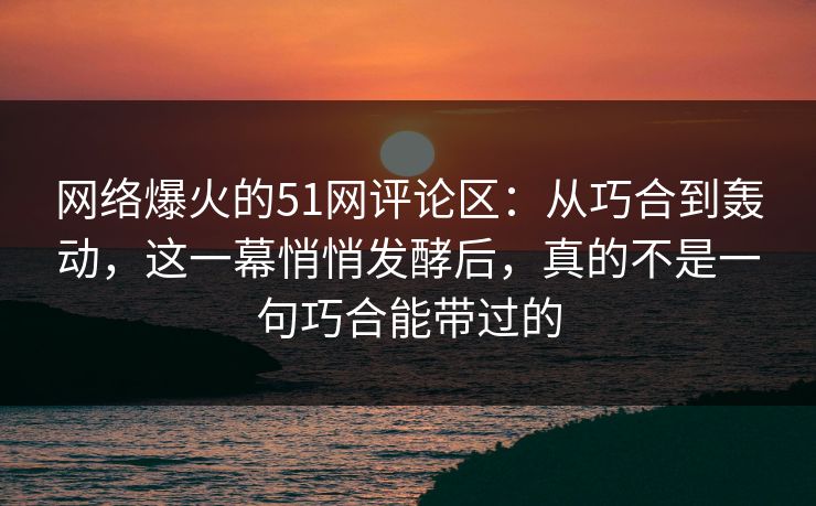 网络爆火的51网评论区：从巧合到轰动，这一幕悄悄发酵后，真的不是一句巧合能带过的